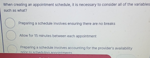 When creating an appointment schedule, it is necessary to consider all of the variables
such as what?
Preparing a schedule involves ensuring there are no breaks
Allow for 15 minutes between each appointment
Preparing a schedule involves accounting for the provider's availability
nrior to scheduling appointments