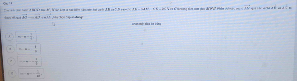 Cho hình binh hành ABC. D. Gọi M , N lần lượt là hai điểm nằm trên hai cạnh AB và C.D sao cho AB=3AM, CD=2CN và G là trọng tâm tam giác MN B. Phân tích các vectơ vector AG qua các véctơ vector AB và vector AC ta
được kết quả vector AG=mvector AB+nvector AC , hãy chọn đáp án đúng?
Chọn một đáp án đúng
A m-n= 1/6 .
m-n=- 1/8 .
C m-n=- 1/6 .
D m-n=- 1/18 .