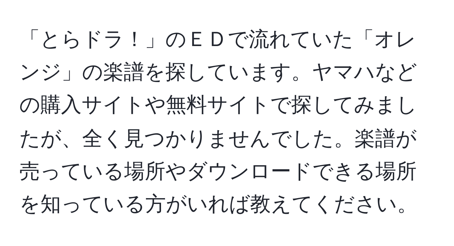 「とらドラ！」のＥＤで流れていた「オレンジ」の楽譜を探しています。ヤマハなどの購入サイトや無料サイトで探してみましたが、全く見つかりませんでした。楽譜が売っている場所やダウンロードできる場所を知っている方がいれば教えてください。