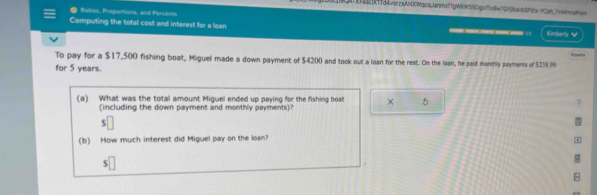 9QX-XFsaDX1fd4vsrzxANXWqcqJanmsTfgWkW55Dgo?1cBw7QYjIbav6SPXtx-YC|sh_7mMmrq#tem 
Ratios, Proportions, and Percents 
Computing the total cost and interest for a loan Kimberly ✔ 
.s 
To pay for a $17,500 fishing boat, Miguel made a down payment of $4200 and took out a loan for the rest. On the loan, he paid monthly payments of $238.99 Español 
for 5 years. 
(a) What was the total amount Miguel ended up paying for the fishing boat × 5
(including the down payment and monthly payments)?
$
(b) How much interest did Miguel pay on the loan?
$