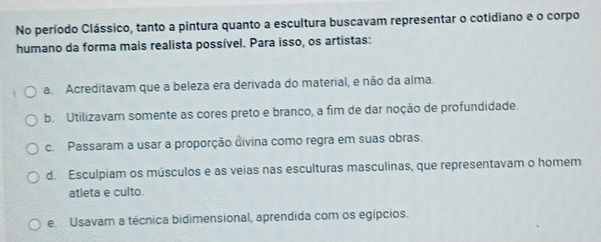 No período Clássico, tanto a pintura quanto a escultura buscavam representar o cotidiano e o corpo
humano da forma mais realista possível. Para isso, os artistas:
a. Acreditavam que a beleza era derivada do material, e não da alma.
b. Utilizavam somente as cores preto e branco, a fim de dar noção de profundidade.
c. Passaram a usar a proporção divina como regra em suas obras.
d. Esculpiam os músculos e as veias nas esculturas masculinas, que representavam o homem
atleta e culto.
e Usavam a técnica bidimensional, aprendida com os egípcios.