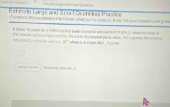 Estimate Large and Small Quantities 
Estimate Large and Small Quantities Practice 
Complete this assessment to review what you've learned. It will not count toward your grad 
It takes 10 years for a $100 monthly bank deposit to amount to $15,628.23 when inviested at
5% interest compounded monthly. Round to the nearest place value, then express the amount
$15.528.23 in the form of a* 10^n where a is single digil. (I point) 
Gheck answer Remaining Attempts : 3