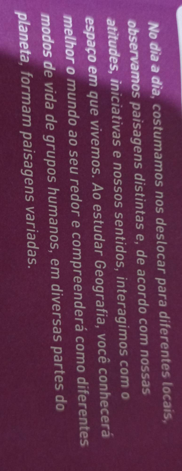 No dia a dia, costumamos nos deslocar para diferentes locais, 
observamos paisagens distintas e, de acordo com nossas 
atitudes, iniciativas e nossos sentidos, interagimos com o 
espaço em que vivemos. Ao estudar Geografia, você conhecerá 
melhor o mundo ao seu redor e compreenderá como diferentes 
modos de vida de grupos humanos, em diversas partes do 
planeta, formam paisagens variadas.