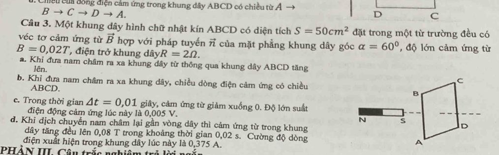 Chiều của đóng điện cảm ứng trong khung dây ABCD có chiều từ Ả
Bto Cto Dto A. 
Câu 3. Một khung dây hình chữ nhật kín ABCD có diện tích S=50cm^2 đặt trong một từ trường đều có
véc tơ cảm ứng từ vector B hợp với pháp tuyến vector n của mặt phẳng khung dây góc alpha =60° , độ lớn cảm ứng từ
B=0,02T , điện trở khung dây R=2Omega.
a. Khi đưa nam châm ra xa khung dây từ thông qua khung dây ABCD tăng
lên.
b. Khi đưa nam châm ra xa khung dây, chiều dòng điện cảm ứng có chiều
ABCD.
c. Trong thời gian △ t=0,01 giây, cảm ứng từ giảm xuống 0. Độ lớn suất
điện động cảm ứng lúc này là 0,005 V.
d. Khi dịch chuyển nam châm lại gần vòng dây thì cảm ứng từ trong khung
dây tăng đều lên 0,08 T trong khoảng thời gian 0,02 s. Cường độ dòng
điện xuất hiện trong khung dây lúc này là 0,375 A.
PHồN III Cầu trấc nghiê