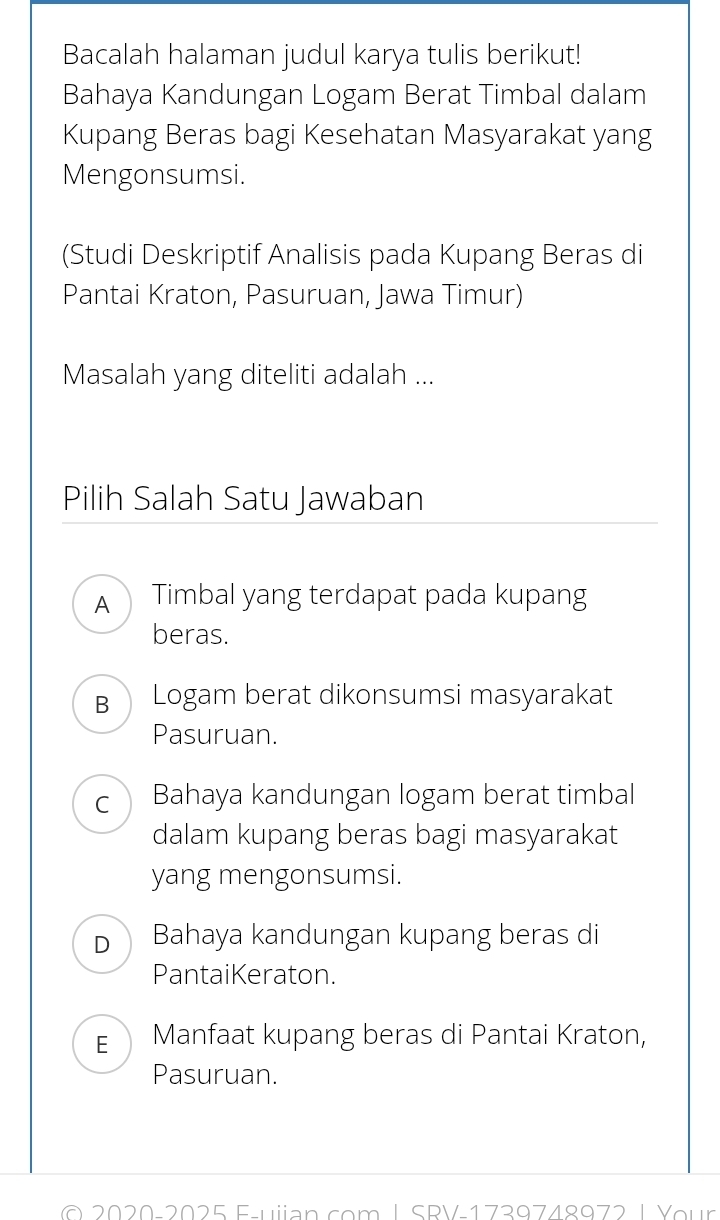 Bacalah halaman judul karya tulis berikut!
Bahaya Kandungan Logam Berat Timbal dalam
Kupang Beras bagi Kesehatan Masyarakat yang
Mengonsumsi.
(Studi Deskriptif Analisis pada Kupang Beras di
Pantai Kraton, Pasuruan, Jawa Timur)
Masalah yang diteliti adalah ...
Pilih Salah Satu Jawaban
A Timbal yang terdapat pada kupang
beras.
B Logam berat dikonsumsi masyarakat
Pasuruan.
c Bahaya kandungan logam berat timbal
dalam kupang beras bagi masyarakat
yang mengonsumsi.
D Bahaya kandungan kupang beras di
PantaiKeraton.
E Manfaat kupang beras di Pantai Kraton,
Pasuruan.
0 2020 2025 E uian com | SPV 1720748072 |Veur