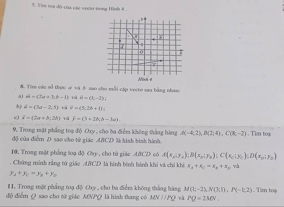 Tim toạ độ của các vectơ trong Hình 4 .
Hình 4
8. Tìm các số thực  và b sao cho mỗi cặp vectơ sau bằng nhau:
a) vector m=(2a+3;b-1) và vector n=(1;-2).
b) vector u=(3a-2;5) và vector v=(5;2b+1);
c) vector x=(2a+b;2b) và vector y=(3+2b;b-3a).
9. Trong mặt phẳng toạ độ Oxy , cho ba điểm không thẳng hàng A(-4;2),B(2;4),C(8;-2). Tìm toạ
độ của điểm D sao cho tứ giác ABCD là hình bình hành.
10. Trong mặt phẳng toạ độ Oxy , cho tứ giác ABCD có A(x_A;y_A);B(x_B;y_B);C(x_C;y_C);D(x_D;y_D). Chứng minh rằng tứ giác ABCD là hình bình hành khi và chỉ khi x_A+x_C=x_B+x_D và
y_A+y_C=y_B+y_D
11. Trong mặt phẳng toạ độ Oxy , cho ba điểm không thẳng hàng M(1;-2),N(3;1),P(-1;2). Tìm toạ
độ điểm Q sao cho tứ giác MNPQ là hình thang có MN//PQ và PQ=2MN.