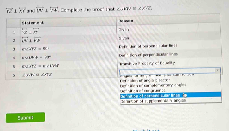 overleftrightarrow YZ⊥ overleftrightarrow XY and overleftrightarrow UV⊥ overleftrightarrow VW Complete the proof that ∠ UVW≌ ∠ XYZ.
Definition of congruence
Definition of perpendicular lines
Definition of supplementary angles
Submit