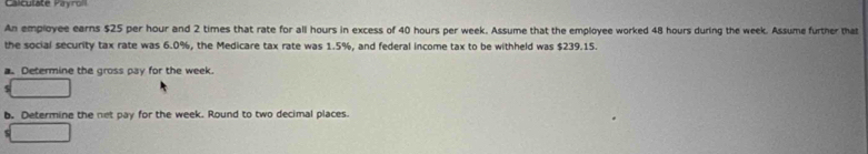 Calculate Payroll 
An employee earns $25 per hour and 2 times that rate for all hours in excess of 40 hours per week. Assume that the employee worked 48 hours during the week. Assume further that 
the social security tax rate was 6.0%, the Medicare tax rate was 1.5%, and federal income tax to be withheld was $239.15. 
a. Determine the gross pay for the week. 
b. Determine the net pay for the week. Round to two decimal places.