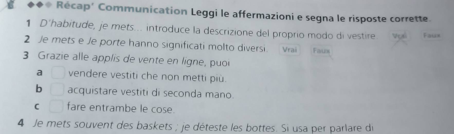 Récap’ Communication Leggi le affermazioni e segna le risposte corrette. 
1 D'habitude, je mets... introduce la descrizione del proprio modo di vestire. Vçai Faux 
2 Je mets e Je porte hanno significati molto diversi. Vrai Faux 
3 Grazie alle applis de vente en ligne, puoi 
a □ vendere vestiti che non metti più. 
b □ acquistare vestiti di seconda mano. 
C □ fare entrambe le cose. 
4 Je mets souvent des baskets ; je déteste les bottes. Si usa per parlare di