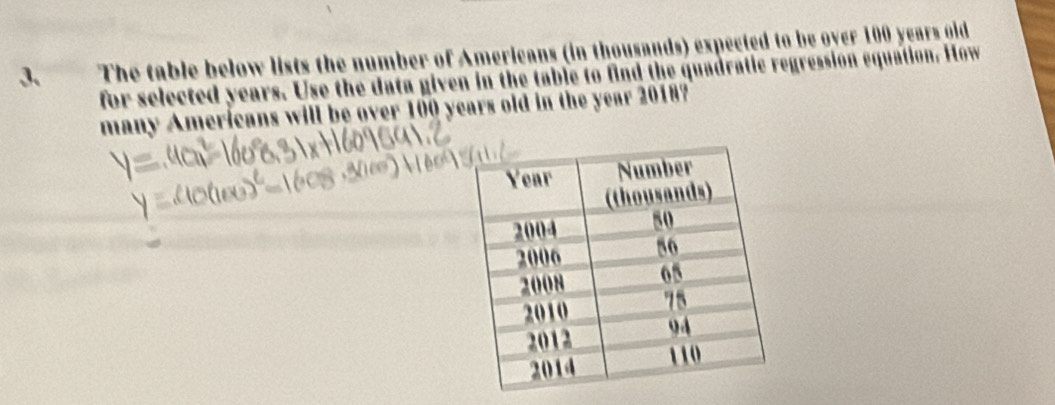 The table below lists the number of Americans (in thousands) expected to be over 100 years gid 
for selected years. Use the data given in the table to find the quadratic regression equation. How 
many Amerícans will be over 100 years old in the year 2018?