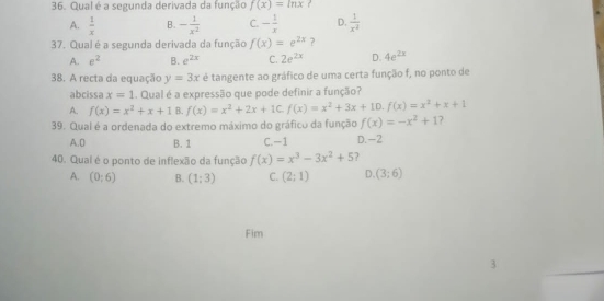 Qual é a segunda derivada da função f(x)=ln x ?
A.  1/x  B. - 1/x^2  C. - 1/x  D.  1/x^2 
37. Qual é a segunda derivada da função f(x)=e^(2x) ?
A. e^2 B. e^(2x) C. 2e^(2x) D. 4e^(2x)
38. A recta da equação y=3x é tangente ao gráfico de uma certa função f, no ponto de
abcissa x=1. Qual é a expressão que pode definir a função?
A. f(x)=x^2+x+1 B. f(x)=x^2+2x+1C. f(x)=x^2+3x+1D. f(x)=x^2+x+1
39. Qual é a ordenada do extremo máximo do gráfico da função f(x)=-x^2+1 7
A. 0 B. 1 C. −1 D. -2
40. Qual é o ponto de inflexão da função f(x)=x^3-3x^2+5 ?
A. (0;6) B. (1;3) C. (2;1) D (3;6)
Fim