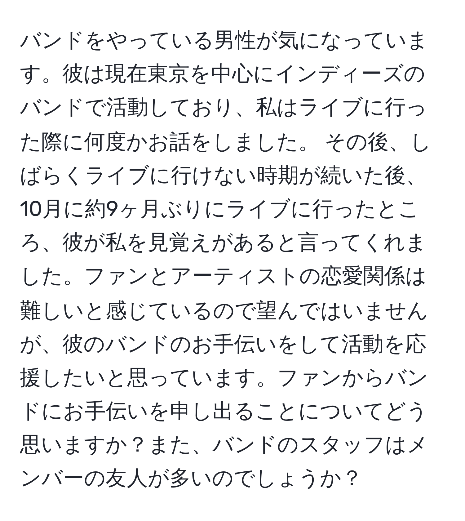 バンドをやっている男性が気になっています。彼は現在東京を中心にインディーズのバンドで活動しており、私はライブに行った際に何度かお話をしました。 その後、しばらくライブに行けない時期が続いた後、10月に約9ヶ月ぶりにライブに行ったところ、彼が私を見覚えがあると言ってくれました。ファンとアーティストの恋愛関係は難しいと感じているので望んではいませんが、彼のバンドのお手伝いをして活動を応援したいと思っています。ファンからバンドにお手伝いを申し出ることについてどう思いますか？また、バンドのスタッフはメンバーの友人が多いのでしょうか？