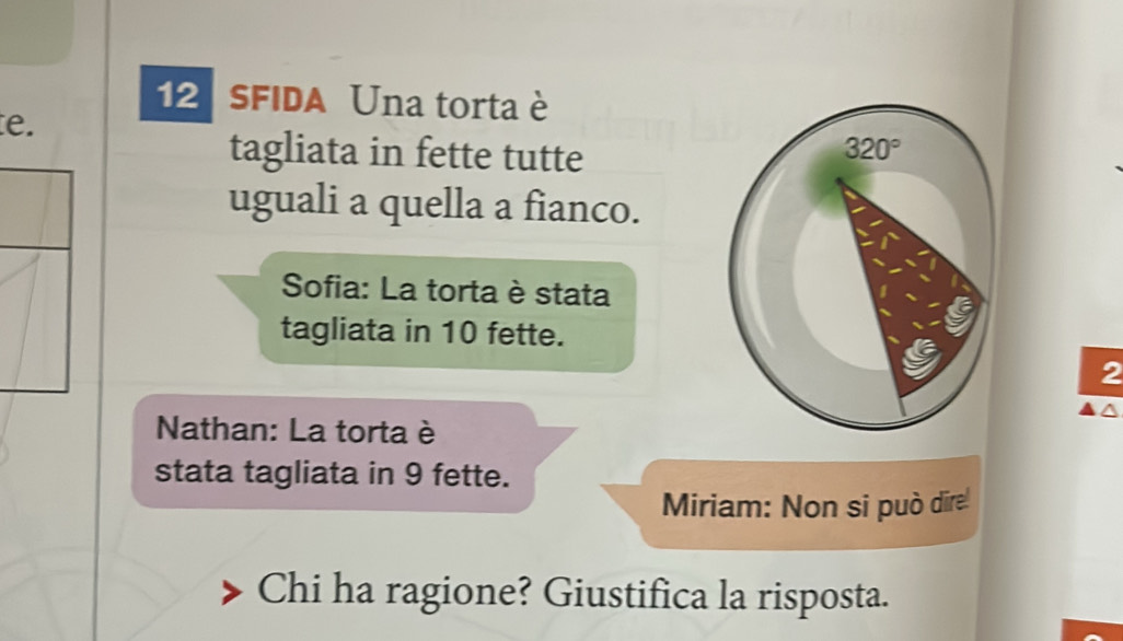 SFIDA Una torta è
e.
tagliata in fette tutte
uguali a quella a fianco.
Sofia: La torta è stata
tagliata in 10 fette.
2
Nathan: La torta è
stata tagliata in 9 fette.
Miriam: Non si può dire
Chi ha ragione? Giustifica la risposta.