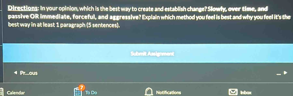 Directions: In your opinion, which is the best way to create and establish change? Slowly, over time, and 
passive OR immediate, forceful, and aggressive? Explain which method you feel is best and why you feel it's the 
best way in at least 1 paragraph (5 sentences). 
Submit Assignment 
Pr...ous 
Calendar To Do Notifications Inbox