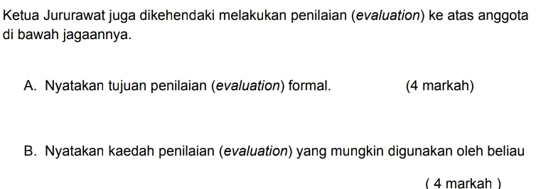 Ketua Jururawat juga dikehendaki melakukan penilaian (evaluation) ke atas anggota 
di bawah jagaannya. 
A. Nyatakan tujuan penilaian (evaluation) formal. (4 markah) 
B. Nyatakan kaedah penilaian (evaluation) yang mungkin digunakan oleh beliau 
( 4 markah )