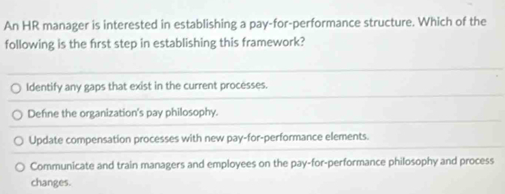 An HR manager is interested in establishing a pay-for-performance structure. Which of the
following is the frst step in establishing this framework?
Identify any gaps that exist in the current processes.
Defne the organization's pay philosophy.
Update compensation processes with new pay-for-performance elements.
Communicate and train managers and employees on the pay-for-performance philosophy and process
changes.