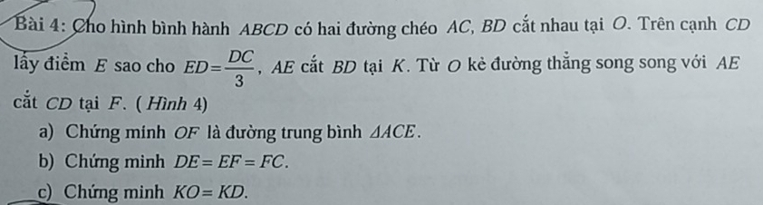 Cho hình bình hành ABCD có hai đường chéo AC, BD cắt nhau tại O. Trên cạnh CD
lấy điểm E sao cho ED= DC/3  , AE cắt BD tại K. Từ O kẻ đường thắng song song với AE
ắt CD tại F. ( Hình 4) 
a) Chứng minh OF là đường trung bình △ ACE. 
b) Chứng minh DE=EF=FC. 
c) Chứng minh KO=KD.