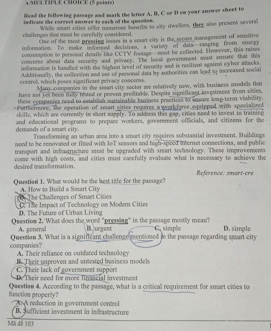 A/MULTIPLE CHOICE (5 points)
Read the following passage and mark the letter A, B, C or D on your answer sheet to
indicate the correct answer to each of the question.
While smart cities offer numerous benefits to city dwellers, they also present several
challenges that must be carefully considered.
One of the most pressing issues in a smart city is the secure management of sensitive
information. To make informed decisions, a variety of data—ranging from energy
consumption to personal details'like CCTV footage—must be collected. However, this raises
concerns about data security and privacy. The local government must ensure that this
information is handled with the highest level of security and is resilient against cyber attacks.
Additionally, the collection and use of personal data by authorities can lead to increased social
control, which poses significant privacy concerns.
Many companies in the smart city sector are relatively new, with business models that
have not yet been fully tested or proven profitable. Despite significant investment from cities,
these companies need to establish sustainable business practices to ensure long-term viability.
Furthermore, the operation of smart cities requires a workforce equipped with specialized
skills, which are currently in short supply. To address this gap, cities need to invest in training
and educational programs to prepare workers, government officials, and citizens for the
demands of a smart city.
Transforming an urban area into a smart city requires substantial investment. Buildings
need to be renovated or fitted with IoT sensors and high-speed internet connections, and public
transport and infrastructure must be upgraded with smart technology. These improvements
come with high costs, and cities must carefully evaluate what is necessary to achieve the
desired transformation.
Reference: smart-cre
Question 1. What would be the best title for the passage?
A. How to Build a Smart City
B. The Challenges of Smart Cities
C. The Impact of Technology on Modern Cities
D. The Future of Urban Living
Question 2. What does the word "pressing" in the passage mostly mean?
A. general B. urgent C simple D. simple
Question 3. What is a significant challenge mentioned in the passage regarding smart city
companies?
A. Their reliance on outdated technology
B. Their unproven and untested business models
C. Their lack of government support
D. Their need for more financial investment
Question 4. According to the passage, what is a critical requirement for smart cities to
function properly?
A. A reduction in government control
B. $ufficient investment in infrastructure
Mã đề 103