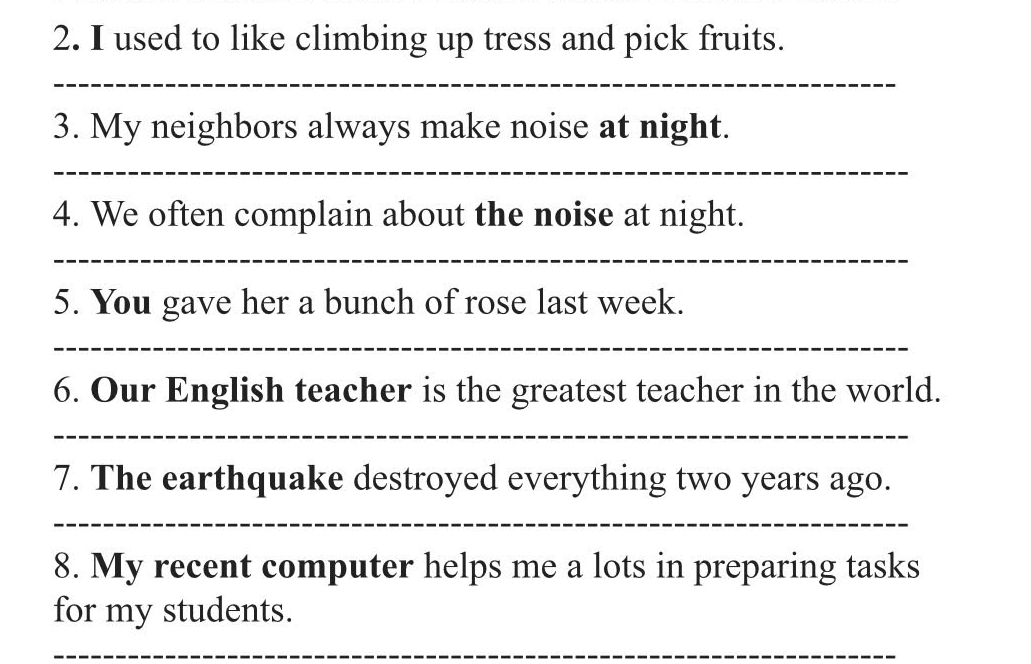 used to like climbing up tress and pick fruits. 
_ 
3. My neighbors always make noise at night. 
_ 
4. We often complain about the noise at night. 
_ 
5. You gave her a bunch of rose last week. 
_ 
6. Our English teacher is the greatest teacher in the world. 
_ 
7. The earthquake destroyed everything two years ago. 
_ 
8. My recent computer helps me a lots in preparing tasks 
for my students. 
_