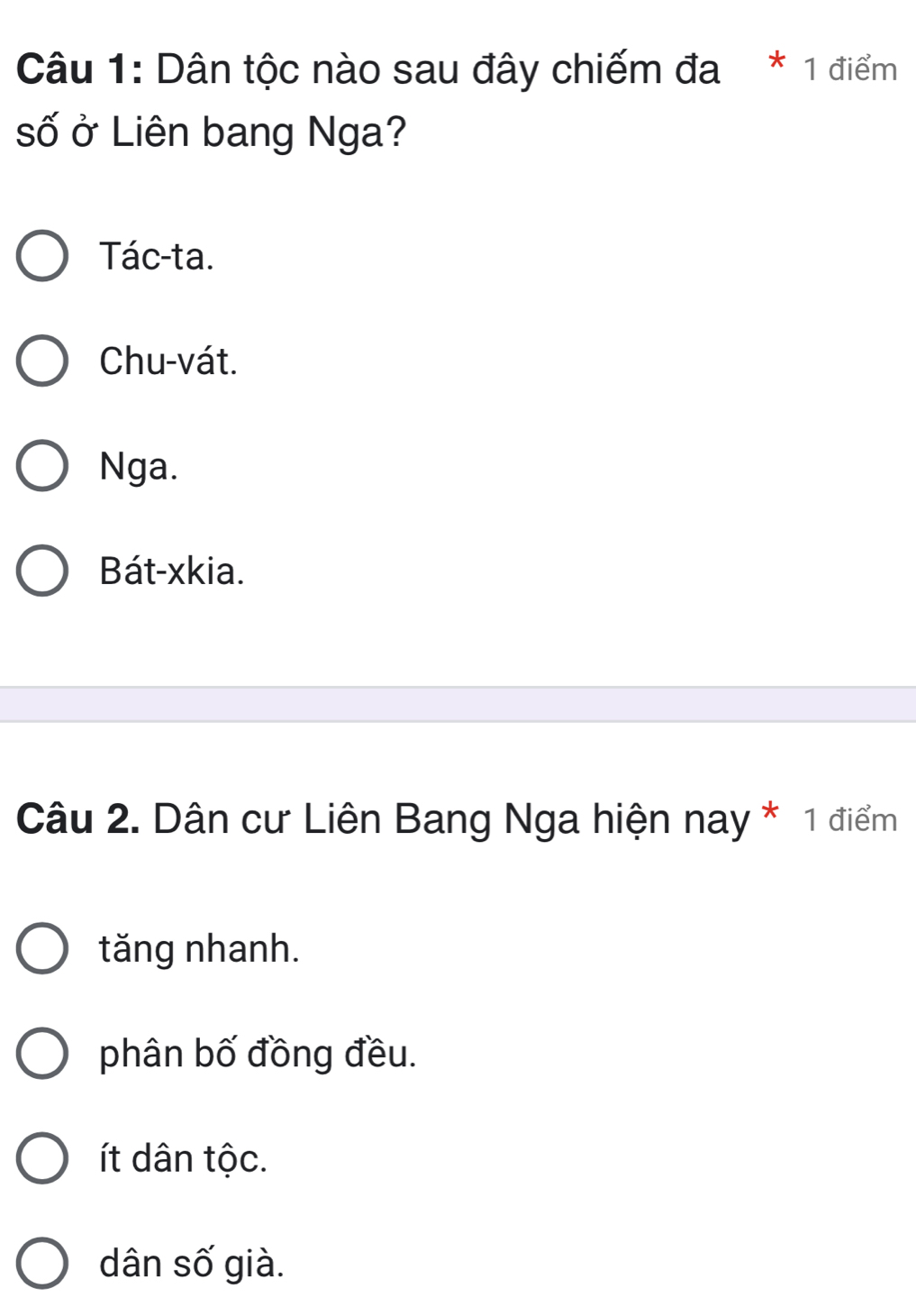 Dân tộc nào sau đây chiếm đa * 1 điểm
số ở Liên bang Nga?
Tác-ta.
Chu-vát.
Nga.
Bát-xkia.
Câu 2. Dân cư Liên Bang Nga hiện nay * 1 điểm
tăng nhanh.
phân bố đồng đều.
t dân tộc.
dân số già.