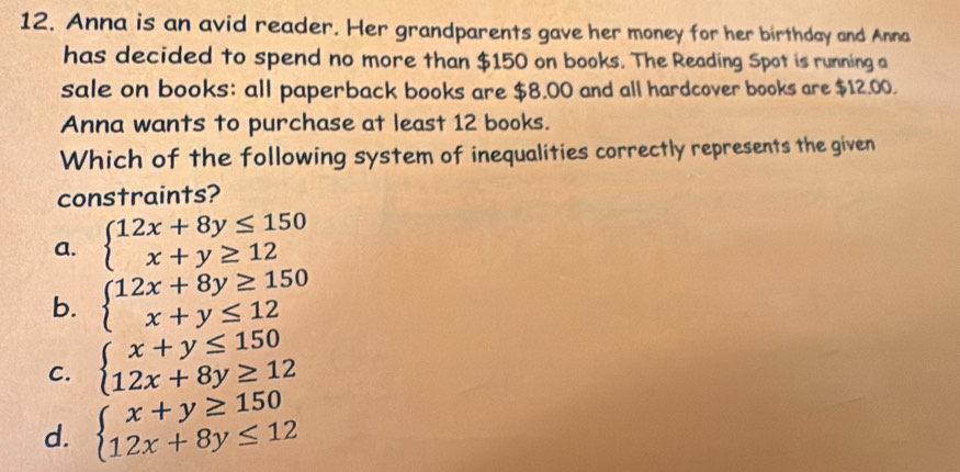 Anna is an avid reader. Her grandparents gave her money for her birthday and Anna
has decided to spend no more than $150 on books. The Reading Spot is running a
sale on books: all paperback books are $8.00 and all hardcover books are $12.00.
Anna wants to purchase at least 12 books.
Which of the following system of inequalities correctly represents the given
constraints?
a. beginarrayl 12x+8y≤ 150 x+y≥ 12endarray.
b. beginarrayl 12x+8y≥ 150 x+y≤ 12endarray.
C. beginarrayl x+y≤ 150 12x+8y≥ 12endarray.
d. beginarrayl x+y≥ 150 12x+8y≤ 12endarray.