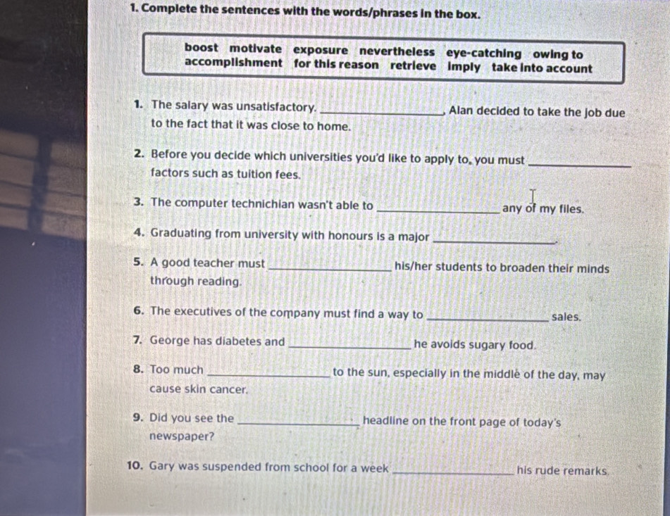 Complete the sentences with the words/phrases in the box. 
boost motivate exposure nevertheless eye-catching owing to 
accomplishment for this reason retrieve imply take into account 
1. The salary was unsatisfactory. _, Alan decided to take the job due 
to the fact that it was close to home. 
_ 
2. Before you decide which universities you'd like to apply to, you must 
factors such as tuition fees. 
3. The computer technichian wasn't able to _any of my files. 
4. Graduating from university with honours is a major 
_ 
5. A good teacher must _his/her students to broaden their minds 
through reading. 
6. The executives of the company must find a way to _sales. 
7. George has diabetes and _he avoids sugary food. 
8. Too much _to the sun, especially in the middle of the day, may 
cause skin cancer. 
9. Did you see the _headline on the front page of today's 
newspaper? 
10. Gary was suspended from school for a week _his rude remarks