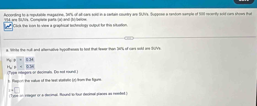 According to a reputable magazine, 34% of all cars sold in a certain country are SUVs. Suppose a random sample of 500 recently sold cars shows that
154 are SUVs. Complete parts (a) and (b) below. 
Click the icon to view a graphical technology output for this situation. 
a. Write the null and alternative hypotheses to test that fewer than 34% of cars sold are SUVs.
H_0:p=0.34
H_a:p<0.34
(Type integers or decimals. Do not round.) 
b. Report the value of the test statistic (z) from the figure.
z=□
(Type an integer or a decimal. Round to four decimal places as needed.)