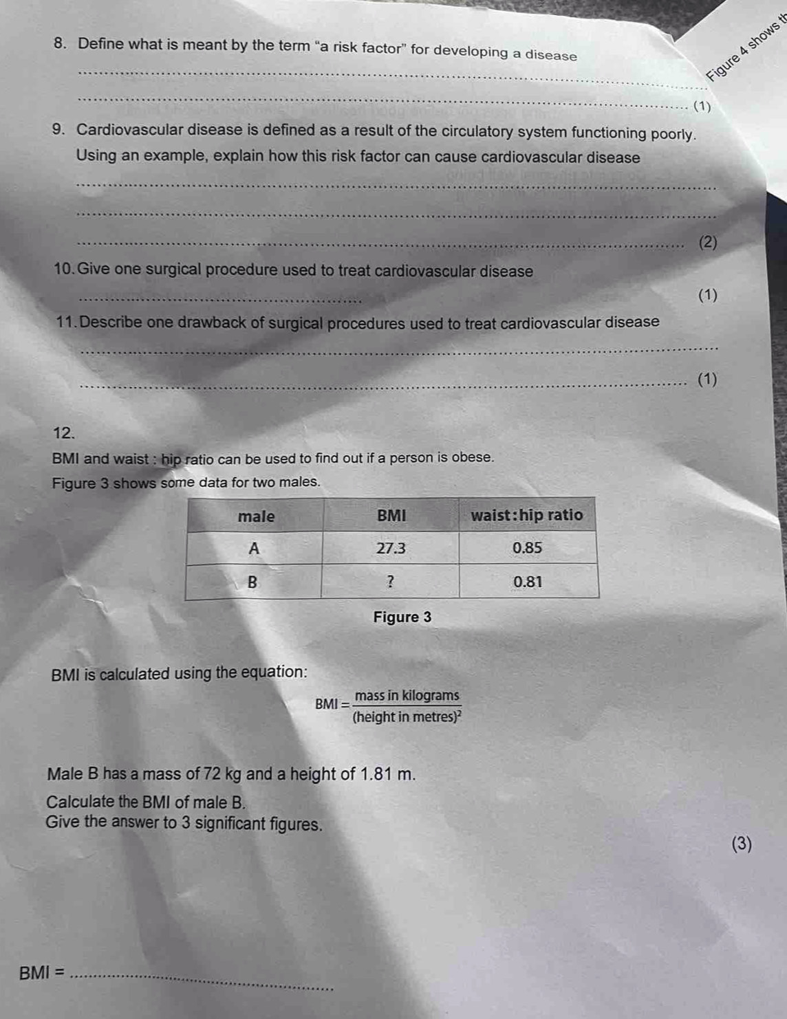 Define what is meant by the term “a risk factor” for developing a disease 
_Figure 4 shows 
_ 
(1) 
9. Cardiovascular disease is defined as a result of the circulatory system functioning poorly. 
Using an example, explain how this risk factor can cause cardiovascular disease 
_ 
_ 
_(2) 
10. Give one surgical procedure used to treat cardiovascular disease 
_ 
(1) 
11. Describe one drawback of surgical procedures used to treat cardiovascular disease 
_ 
_(1) 
12. 
BMI and waist : hip ratio can be used to find out if a person is obese. 
Figure 3 shows some data for two males. 
Figure 3 
BMI is calculated using the equation:
BMI=frac massinkilog rams(heightinmetres)^2
Male B has a mass of 72 kg and a height of 1.81 m. 
Calculate the BMI of male B. 
Give the answer to 3 significant figures. 
(3)
BMI= _