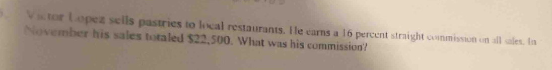 Victor Lopez sells pastries to local restaurants. He earns a 16 percent straight commission on all sales. In 
November his sales totaled $22,500. What was his commission?
