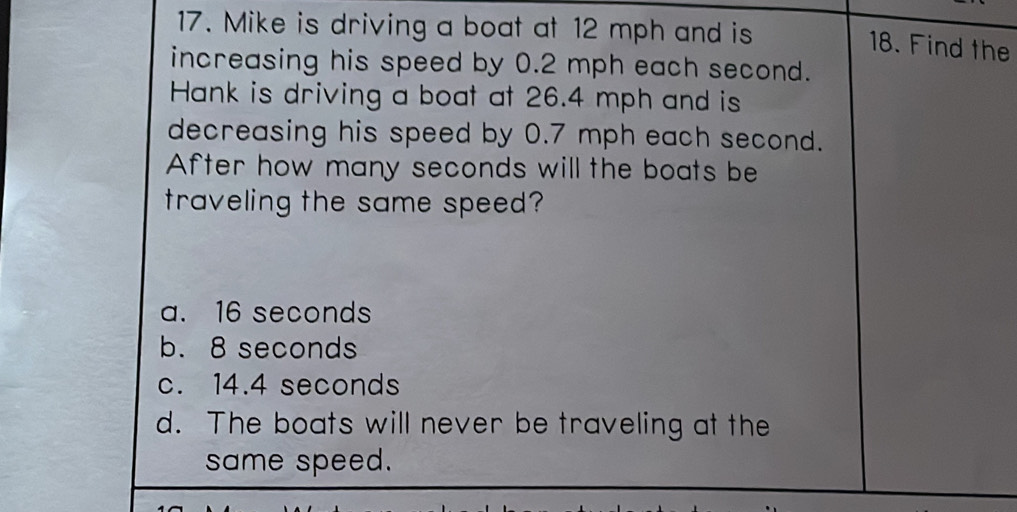 Mike is driving a boat at 12 mph and is
18. Find the
increasing his speed by 0.2 mph each second.
Hank is driving a boat at 26.4 mph and is
decreasing his speed by 0.7 mph each second.
After how many seconds will the boats be
traveling the same speed?
a. 16 seconds
b. 8 seconds
c. 14.4 seconds
d. The boats will never be traveling at the
same speed.