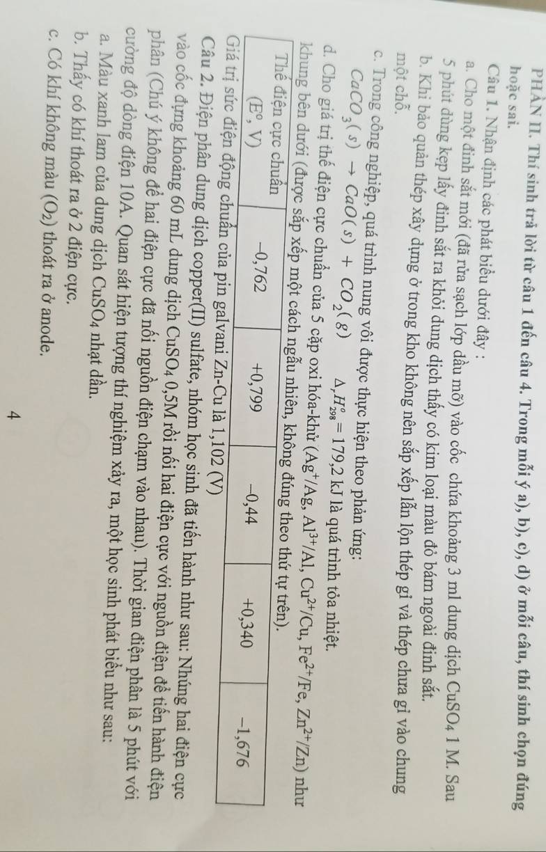 PHẢN II. Thí sinh trả lời từ câu 1 đến câu 4. Trong mỗi ý a), b), c), d) ở mỗi câu, thí sinh chọn đúng
hoặc sai.
Câu 1. Nhận định các phát biểu dưới đây :
a. Cho một đinh sắt mới (đã rửa sạch lớp dầu mỡ) vào cốc chứa khoảng 3 ml dung dịch CuSO_41M. Sau
5 phút dùng kẹp lấy đinh sắt ra khỏi dung dịch thấy có kim loại màu đỏ bám ngoài đinh sắt.
b. Khi bảo quản thép xây dựng ở trong kho không nên sắp xếp lẫn lộn thép gỉ và thép chưa gỉ vào chung
một chỗ.
c. Trong công nghiệp, quá trình nung vôi được thực hiện theo phản ứng:
CaCO_3(s)to CaO(s)+CO_2(g) △ _r .H_(298)°=179,2kJ là quá trình tỏa nhiệt.
d. Cho giá trị thế điện cực chuẩn của 5 cặp oxi hóa-khử (Ag^+/Ag,Al^(3+)/Al,Cu^(2+)/Cu,Fe^(2+)/Fe,Zn^(2+)/Zn) như
khung bên dưới (được sắp xếp một cách ngẫ
Câu 2. Điện phân dung dịch copper(II) sulfate, nhóm học sinh đã tiến hành như sau: Nhúng hai điện cực
vào cốc đựng khoảng 60 mL dung dịch CuSO_4 0,5M rồi nối hai điện cực với nguồn điện để tiến hành điện
phân (Chú ý không để hai điện cực đã nối nguồn điện chạm vào nhau). Thời gian điện phân là 5 phút với
cường độ dòng điện 10A. Quan sát hiện tượng thí nghiệm xảy ra, một học sinh phát biểu như sau:
a. Màu xanh lam của dung dịch CuSO_4 nhạt dần.
b. Thấy có khí thoát ra ở 2 điện cực.
c. Có khí không màu (O_2) thoát ra ở anode.
4
