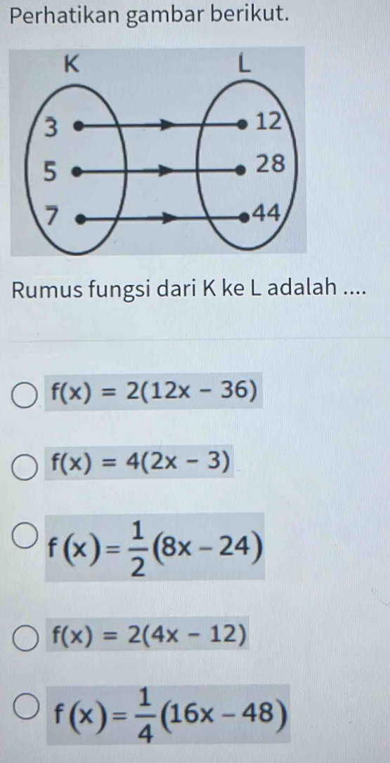 Perhatikan gambar berikut.
Rumus fungsi dari K ke L adalah ....
f(x)=2(12x-36)
f(x)=4(2x-3)
f(x)= 1/2 (8x-24)
f(x)=2(4x-12)
f(x)= 1/4 (16x-48)