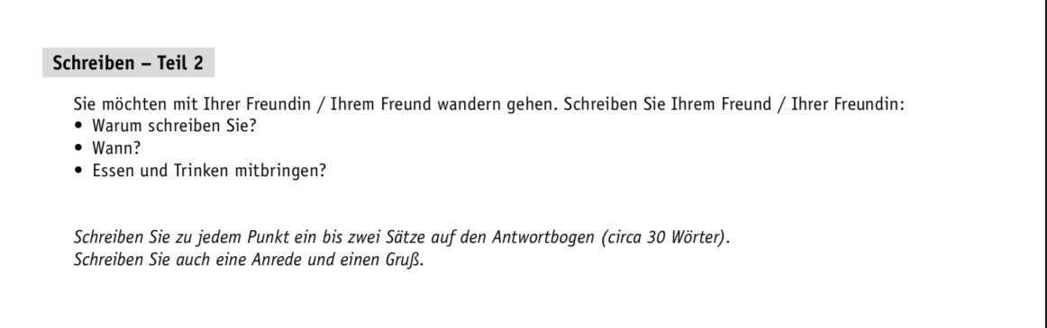 Schreiben - Teil 2 
Sie möchten mit Ihrer Freundin / Ihrem Freund wandern gehen. Schreiben Sie Ihrem Freund / Ihrer Freundin: 
Warum schreiben Sie? 
Wann? 
Essen und Trinken mitbringen? 
Schreiben Sie zu jedem Punkt ein bis zwei Sätze auf den Antwortbogen (circa 30 Wörter). 
Schreiben Sie auch eine Anrede und einen Gruß.