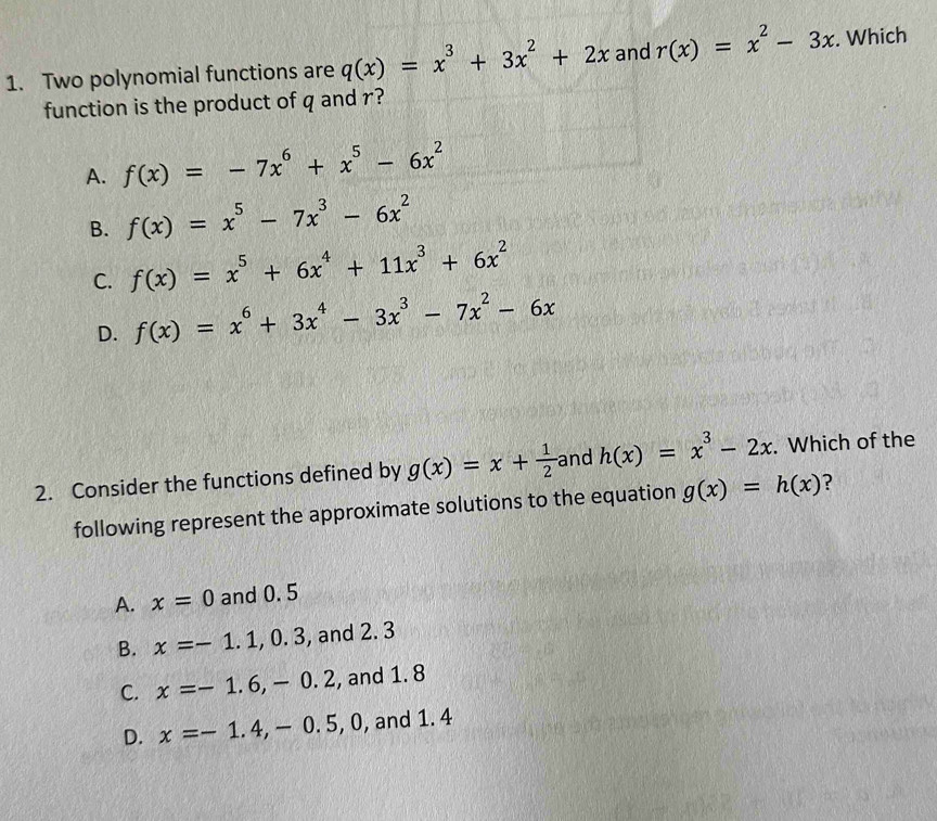 Two polynomial functions are q(x)=x^3+3x^2+2x and r(x)=x^2-3x. Which
function is the product of q and r?
A. f(x)=-7x^6+x^5-6x^2
B. f(x)=x^5-7x^3-6x^2
C. f(x)=x^5+6x^4+11x^3+6x^2
D. f(x)=x^6+3x^4-3x^3-7x^2-6x
2. Consider the functions defined by g(x)=x+ 1/2  and h(x)=x^3-2x. Which of the
following represent the approximate solutions to the equation g(x)=h(x) ?
A. x=0 and 0. 5
B. x=-1.1,0.3 , and 2. 3
C. x=-1.6, -0.2 , and 1. 8
D. x=-1.4, -0.5 , 0, and 1. 4