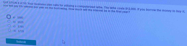 of 10: Your business plan calls for utilizing a computerized lathe. The lathe costs $12,000. If you borrow the money to buy it.
you will pay 6% interest per year on the borrowing. How much will the interest be in the first year?
a) S600
b) S620
c) $700
d) S720
Submit