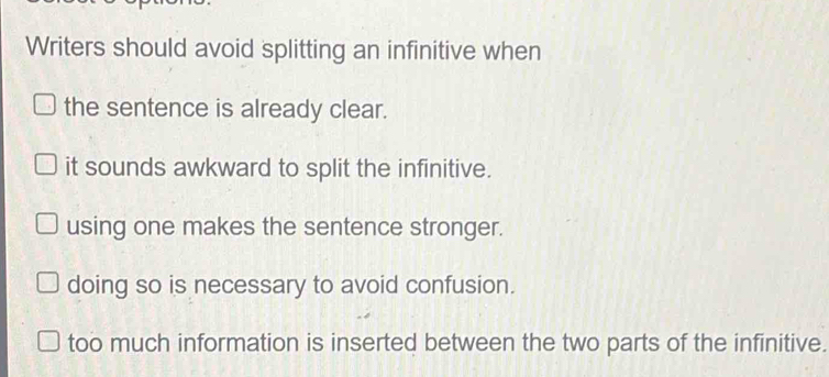 Writers should avoid splitting an infinitive when
the sentence is already clear.
it sounds awkward to split the infinitive.
using one makes the sentence stronger.
doing so is necessary to avoid confusion.
too much information is inserted between the two parts of the infinitive.