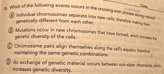 Date
18. Which of the following events occurs in the crossing-over process during meiosis?
A Individual chromosomes separate into new cells, therefore making them
genetically different from each other.
Mutations occur in new chromosomes that have formed, which increases the
genetic diversity of the cells.
Chromosome pairs align themselves along the cell's equator, therefore
maintaining the same genetic combinations.
An exchange of genetic material occurs between non-sister chromatids, which
increases genetic diversity.