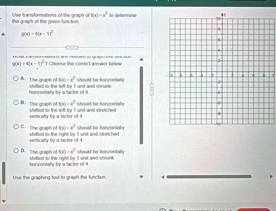 Use transformations of the graph of f(x)=x^2 to determine
the graph of the given function.
g(x)=4(x-1)^2
W al tansiomatons are needed to grapn te functon
g(x)=4(x-1)^2 ? Choose the correct answer below
1
A. The graph of f(x)=x^2 should be horizontally
shifted to the left by 1 unit and shrunk 
horizontally by a factor of 4.
B. The graph of f(x)=x^2 should be honzontally
shifted to the left by 1 unit and stretched 
vertically by a factor of 4
C. The graph of f(x)=x^2 should be horizontally
shifted to the right by 1 unit and stretched
vertically by a factor of 4.
D. The graph of f(x)=x^2 should be horizontally
shifted to the right by 1 unit and shrunk 
horizontally by a factor of 4.
Use the graphing tool to graph the function.