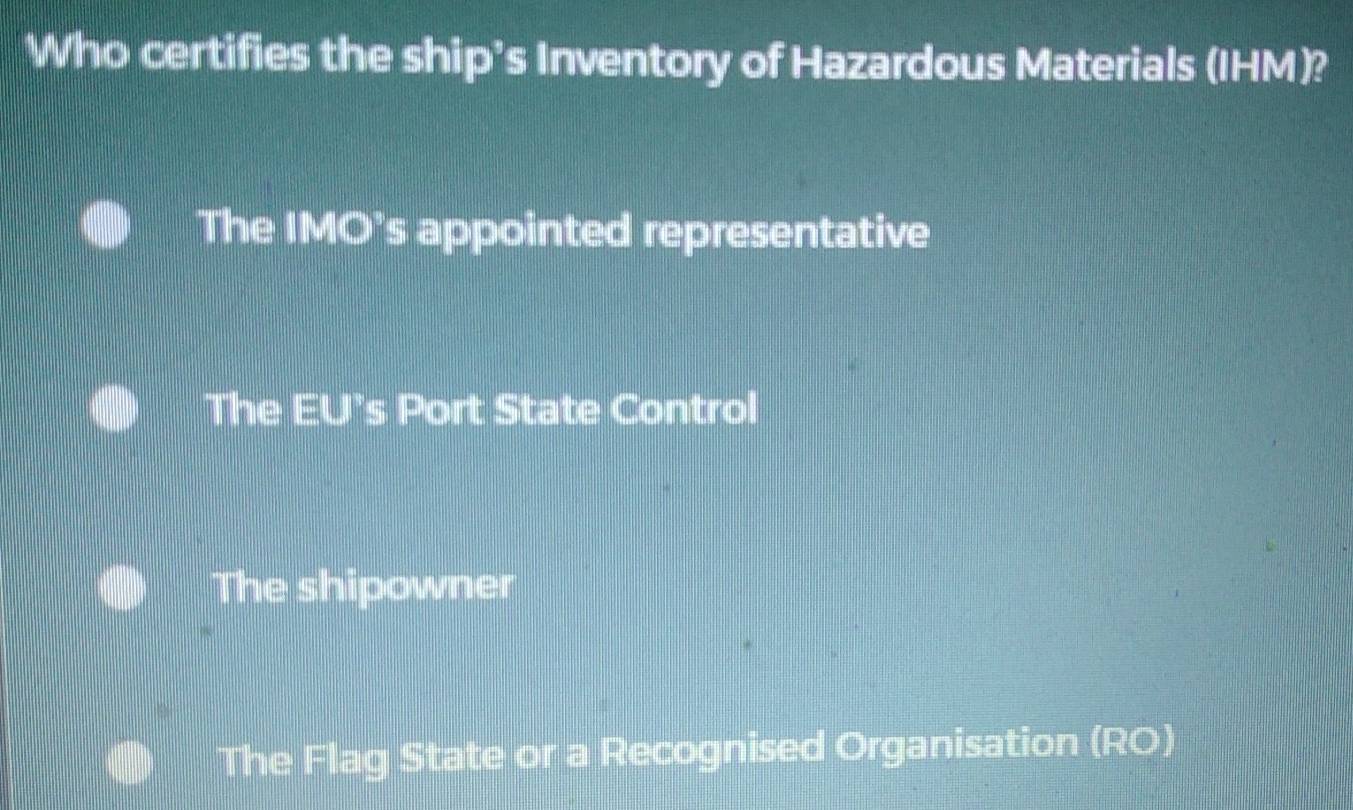 Who certifies the ship's Inventory of Hazardous Materials (IHM)?
The IMO’s appointed representative
The EU’s Port State Control
The shipowner
The Flag State or a Recognised Organisation (RO)