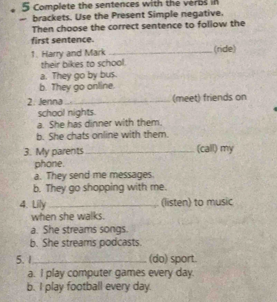 Complete the sentences with the verbs in
brackets. Use the Present Simple negative.
Then choose the correct sentence to follow the
first sentence.
1. Harry and Mark _(ride)
their bikes to school.
a. They go by bus.
b. They go online.
2. Jenna _(meet) friends on
school nights.
a. She has dinner with them.
b. She chats online with them.
3. My parents_ (call) my
phone.
a. They send me messages.
b. They go shopping with me.
4. Lily _(listen) to music
when she walks.
a. She streams songs.
b. She streams podcasts.
5. 1_ (do) sport.
a. I play computer games every day.
b. I play football every day.