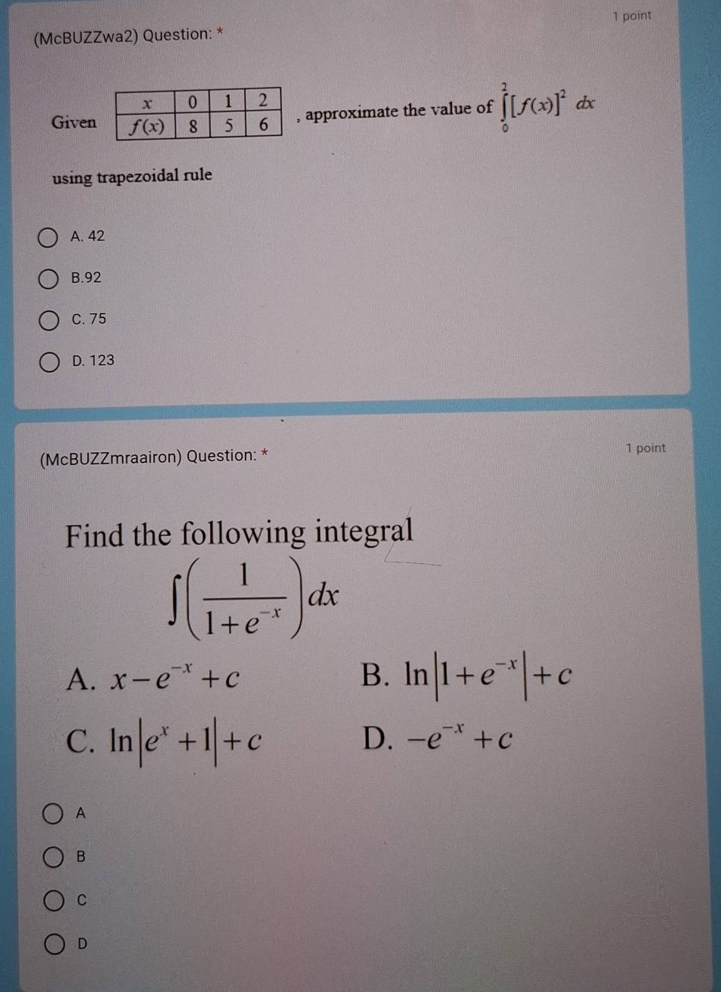 (McBUZZwa2) Question: *
Given
approximate the value of ∈tlimits _0^(2[f(x)]^2)dx
using trapezoidal rule
A. 42
B.92
C. 75
D. 123
(McBUZZmraairon) Question: *
1 point
Find the following integral
∈t ( 1/1+e^(-x) )dx
A. x-e^(-x)+c B. ln |1+e^(-x)|+c
C. ln |e^x+1|+c
D. -e^(-x)+c
A
B
C
D