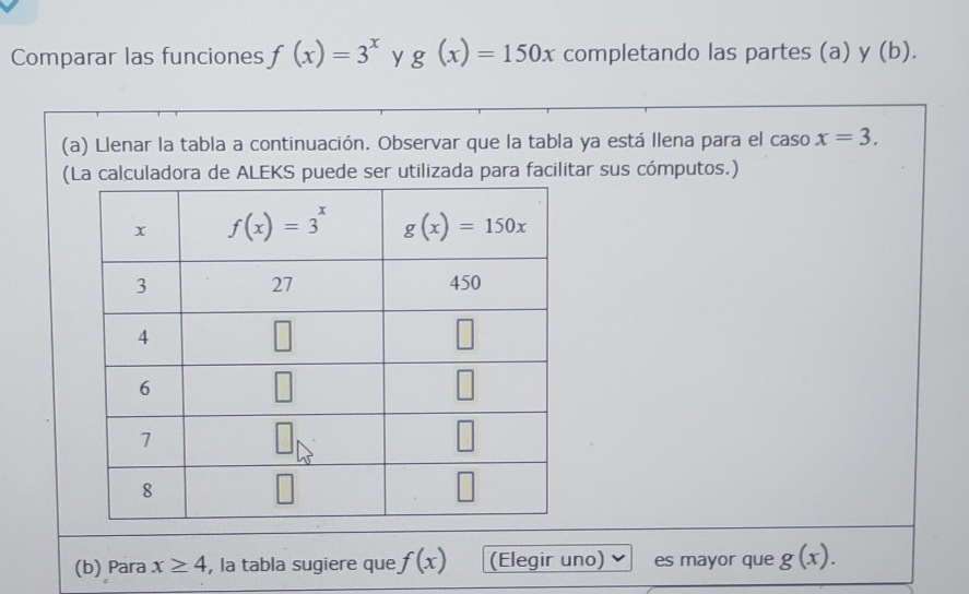 Comparar las funciones f(x)=3^x y g(x)=150x completando las partes (a) y (b).
(a) Llenar la tabla a continuación. Observar que la tabla ya está llena para el caso x=3.
(La calculadora de ALEKS puede ser utilizada para facilitar sus cómputos.)
(b) Para x≥ 4 , la tabla sugiere que f(x) (Elegir uno) es mayor que g(x).