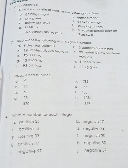 Do as indicated. 
1. Give the opposite of each of the following situations 
a. gaining weight b. earning money 
c. going west 
e. below sea level d. above average 
f. stepping forward 
g. 2000 c.ε. h. 5 seconds before blast off 
i. 20 degrees above zero j. 5 below 0
2. Represent the following with a signed number. 
a. 5 degrees below ( b. 3 degrees above zero 
c. 120 meters above sea level d. 30 meters below sea level 
e. P5,000 profit f. P25 loss 
g. 13 floors up h. 5 floors down 
i. P3,500 loss 
j. 11 kg gain 
3. Read each number. 
a. -9 b. 789
c. * 11 d. 55
e. 6 f. -234
g. * 23 h. 1256
i. 370 j. 567
1 Write a number for each integer. 
a. positive 35 b. negative 17
c. positive 15 d. negative 39
e. positive 33 f. negative 20
g. positive 37
h. negative 80
i. negative 97 j. negative 57