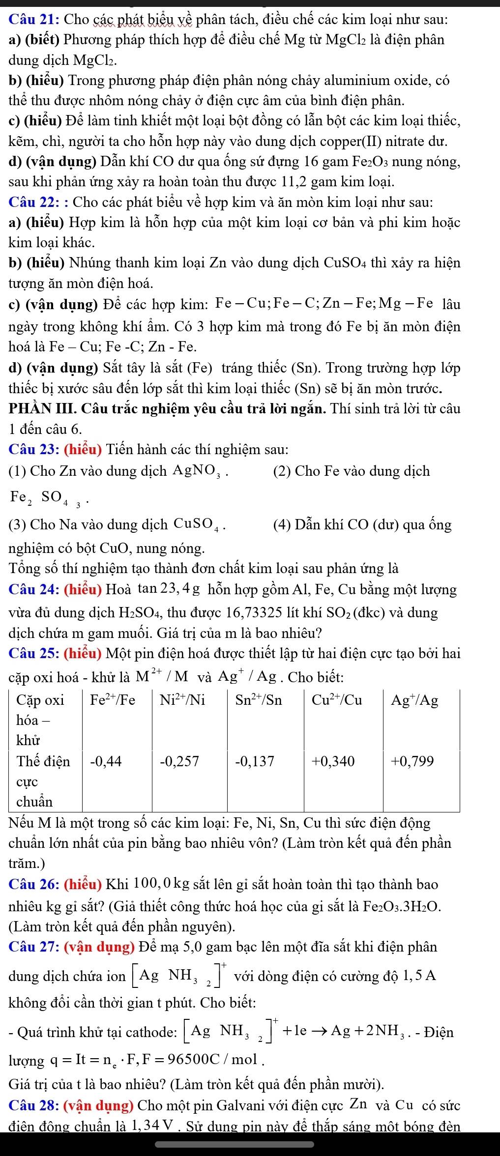 Cho các phát biểu yề phân tách, điều chế các kim loại như sau:
a) (biết) Phương pháp thích hợp để điều chế Mg từ MgCl₂ là điện phân
dung dịch MgCl₂.
b) (hiểu) Trong phương pháp điện phân nóng chảy aluminium oxide, có
thể thu được nhôm nóng chảy ở điện cực âm của bình điện phân.
c) (hiểu) Để làm tinh khiết một loại bột đồng có lẫn bột các kim loại thiếc,
kẽm, chì, người ta cho hỗn hợp này vào dung dịch copper(II) nitrate dư.
d) (vận dụng) Dẫn khí CO dư qua ống sứ đựng 16 gam Fe₂O₃ nung nóng,
sau khi phản ứng xảy ra hoàn toàn thu được 11,2 gam kim loại.
Câu 22: : Cho các phát biểu về hợp kim và ăn mòn kim loại như sau:
a) (hiểu) Hợp kim là hỗn hợp của một kim loại cơ bản và phi kim hoặc
kim loại khác.
b) (hiểu) Nhúng thanh kim loại Zn vào dung dịch CuSO4 thì xảy ra hiện
tượng ăn mòn điện hoá.
c) (vận dụng) Để các hợp kim: Fe-Cu;Fe-C;Zn-Fe;Mg -Fe lâu
ngày trong không khí ẩm. Có 3 hợp kim mà trong đó Fe bị ăn mòn điện
hoá là Fe - Cu; Fe -C; Zn - Fe.
d) (vận dụng) Sắt tây là sắt (Fe) tráng thiếc (Sn). Trong trường hợp lớp
thiếc bị xước sâu đến lớp sắt thì kim loại thiếc (Sn) sẽ bị ăn mòn trước.
PHẢN III. Câu trắc nghiệm yêu cầu trả lời ngắn. Thí sinh trả lời từ câu
1 đến câu 6.
Câu 23: (hiểu) Tiến hành các thí nghiệm sau:
(1) Cho Zn vào dung dịch AgNO_3. (2) Cho Fe vào dung dịch
Fe_2SO_4_3.
(3) Cho Na vào dung dịch CuSO_4. (4) Dẫn khí CO (dư) qua ống
nghiệm có bột CuO, nung nóng.
Tổng số thí nghiệm tạo thành đơn chất kim loại sau phản ứng là
Câu 24: (hiểu) Hoà tan 23, 4 g hỗn hợp gồm Al, Fe, Cu bằng một lượng
vừa đủ dung dịch H_2SO_4, thu được 16,73325 lít khí SO_2 (đkc) và dung
dịch chứa m gam muối. Giá trị của m là bao nhiêu?
Câu 25: (hiểu) Một pin điện hoá được thiết lập từ hai điện cực tạo bởi hai
cặp oxi hoá - khử là M^(2+)/M và Ag^+/Ag. Cho biết:
Nếu M là một trong số các kim loại: Fe, Ni, Sn, Cu thì sức điện động
chuẩn lớn nhất của pin bằng bao nhiêu vôn? (Làm tròn kết quả đến phần
trăm.)
Câu 26: (hiểu) Khi 100,0 kg sắt lên gi sắt hoàn toàn thì tạo thành bao
nhiêu kg gi sắt? (Giả thiết công thức hoá học của gi sắt là Fe₂O₃.3H₂O.
(Làm tròn kết quả đến phần nguyên).
Câu 27: (vận dụng) Để mạ 5,0 gam bạc lên một đĩa sắt khi điện phân
dung dịch chứa ion [AgNH_32]^+ với dòng điện có cường độ 1,5 A
không đổi cần thời gian t phút. Cho biết:
- Quá trình khử tại cathode: [AgNH_3_2]^++1eto Ag+2NH_3. - Điện
lượng q=It=n_e· F,F=96500C/ mol .
Giá trị của t là bao nhiêu? (Làm tròn kết quả đến phần mười).
Câu 28: (vận dụng) Cho một pin Galvani với điện cực Zn và Cu có sức
điên đông chuẩn là 1,34 V . Sử dung pin này để thắp sáng một bóng đèn