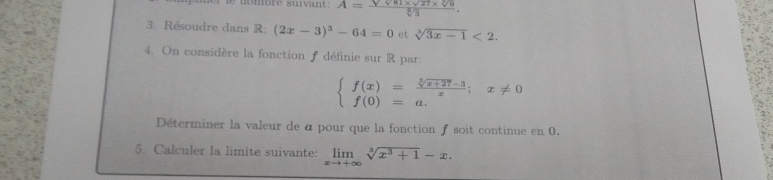 nombré suivant A=frac sqrt(sqrt 81)* sqrt(27)* sqrt[6](9)sqrt[6](3). 
3. Résoudre dans R: (2x-3)^3-64=0 et sqrt[3](3x-1)<2</tex>. 
4. On considère la fonction f définie sur R par:
beginarrayl f(x)= (sqrt[3](x+27)-3)/x ;x!= 0 f(0)=a.endarray.
Déterminer la valeur de a pour que la fonction f soit continue en 0. 
5. Calculer la limite suivante: limlimits _xto +∈fty sqrt[3](x^3+1)-x.