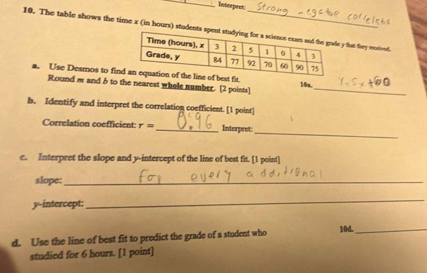 Interpret: 
10. The table shows the time x (in hours) students y that they received 
a. Use Desmos to finit. 10a. 
Round m and b to the nearest whole number. [2 points]_ 
b. Identify and interpret the correlation coefficient. [1 point] 
_ 
Correlation coefficient: r= _ Interpret: 
e. Interpret the slope and y-intercept of the line of best fit. [1 point] 
slope:_ 
y-intercept: 
_ 
d. Use the line of best fit to predict the grade of a student who 
10d._ 
studied for 6 hours. [1 point]