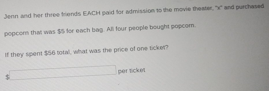 Jenn and her three friends EACH paid for admission to the movie theater, '' x '' and purchased 
popcorn that was $5 for each bag. All four people bought popcom. 
If they spent $56 total, what was the price of one ticket?
$□ per ticket