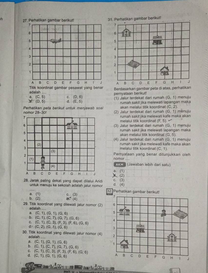 Perhatikan gambar berikut! 31. Perhatikan gambar berikut!
7
7
u  s
6
6
5
5
4
4
3
3
2
2
1
1
A B C D E F G H T J A B C D E F G H J
Titik koordinat gambar pesawat yang benar
adalah .... Berdasarkan gambar peta di atas, perhatikan
a. (C,5) C. (D,6) pernyataan berikut!
Bf(D,5) d. (E,5) (1) Jalur terdekat dari rumah (G,1) menuju
rumah sakit jika melewati lapangan maka
Perhatikan peta berikut untuk menjawab soal akan melalui titik koordinat (C,2).
nomor 28 3-30! (2) Jalur terdekat dari rumah (6,1) mënuju
7 rumah sakit jika melewati kafe maka akan
melalui titik koordinat (F,5).
6 (3) Jalur terdekat dari rumah (G,1) menuju

5
rumah sakit jika melewati lapangan maka
akan melalui titik koordinat (G,5).
4 (4) Jalur terdekat dari rumah (G,1) menuju
(2) rumah sakit jika melewati kafe maka akan
3
melalui titik koordinat (C,1).
(3) Pernyataan yang benar ditunjukkan oleh
2
(1)
nomor ....
1 AKM) (Jawaban lebih dari satu)
(4)
a. (1)
A B C D E F G H J (2)
c. (3)
28. Jarak paling dekat yang dapat dilalui Andi d. (4)
untuk menuju ke sekolah adalah jalur nomor
32. Perhatikan gambar berikut!
a. (1) c. (3)
b. (2) (4)
29. Titik koordinat yang dilewati jalur nomor (2) 
adalah ....
a. (C,1),(G,1),(G,6)
b. (C,1),(C,7),(G,7),(G,6)
C. (C,1),(C,3),(F,3),(F,6),(G,6)
d=(C,2),(G,1),(G,6)
30. Titik koordinat yang dilewati jalur nomor (4) 
adalah ....
a. (C,1),(G,1),(G,6)
b. (C,1),(C,7),(G,7),(G,6)
C. (C,1),(C,3),(F,3),(F,6),(G,6)
d. (C,1),(G,1),(G,6)
- Urmel