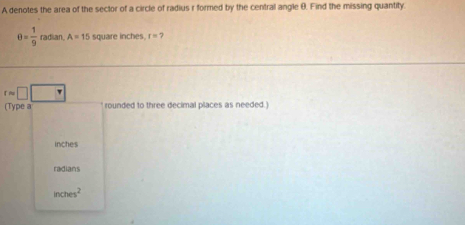 A denotes the area of the sector of a circle of radius r formed by the central angle θ, Find the missing quantity.
θ = 1/9  radian, A=15 square inches, r= 7
rapprox □ □
(Type a rounded to three decimal places as needed.)
inches
radians
inches^2