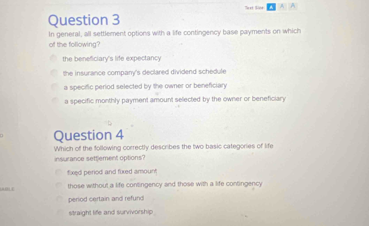 Text Size: A A A
Question 3
In general, all settlement options with a life contingency base payments on which
of the following?
the beneficiary's life expectancy
the insurance company's declared dividend schedule
a specific period selected by the owner or beneficiary
a specific monthly payment amount selected by the owner or beneficiary
D Question 4
Which of the following correctly describes the two basic categories of life
insurance settlement options?
fixed period and fixed amount 
IABLE those without a life contingency and those with a life contingency
period certain and refund
straight life and survivorship